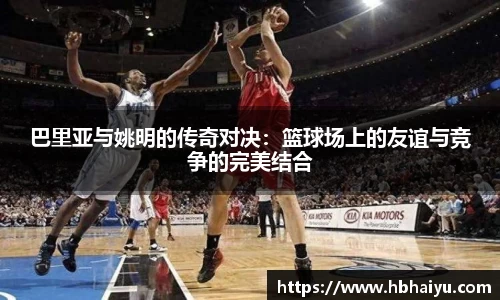 巴里亚与姚明的传奇对决：篮球场上的友谊与竞争的完美结合